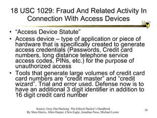 18 USC 1029: Fraud And Related Activity In Connection With Access Devices “ Access Device Statute” Access device – type of application or piece of hardware that is specifically created to generate access credentials (Passwords, Credit card numbers, long distance telephone service access codes, PINs, etc.) for the purpose of unauthorized access Tools that generate large volumes of credit card card numbers are “credit master” and “credit wizard”. Trial and error used. Defense now is to have an additional 3 digit identifier in addition to 16 digit credit card number 