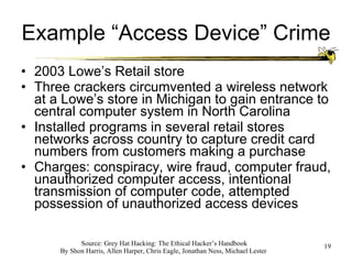 Example “Access Device” Crime 2003 Lowe’s Retail store Three crackers circumvented a wireless network at a Lowe’s store in Michigan to gain entrance to central computer system in North Carolina Installed programs in several retail stores networks across country to capture credit card numbers from customers making a purchase Charges: conspiracy, wire fraud, computer fraud, unauthorized computer access, intentional transmission of computer code, attempted possession of unauthorized access devices 