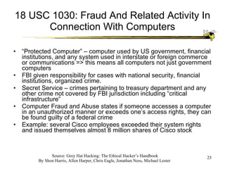 18 USC 1030: Fraud And Related Activity In Connection With Computers “ Protected Computer” – computer used by US government, financial institutions, and any system used in interstate or foreign commerce or communications => this means all computers not just government computers FBI given responsibility for cases with national security, financial institutions, organized crime. Secret Service – crimes pertaining to treasury department and any other crime not covered by FBI jurisdiction including “critical infrastructure” Computer Fraud and Abuse states if someone accesses a computer in an unauthorized manner or exceeds one’s access rights, they can be found guilty of a federal crime Example: several Cisco employees exceeded their system rights and issued themselves almost 8 million shares of Cisco stock 