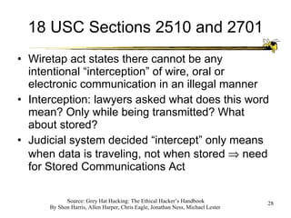 18 USC Sections 2510 and 2701 Wiretap act states there cannot be any intentional “interception” of wire, oral or electronic communication in an illegal manner Interception: lawyers asked what does this word mean? Only while being transmitted? What about stored? Judicial system decided “intercept” only means when data is traveling, not when stored    need for Stored Communications Act 