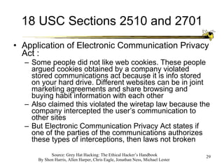 18 USC Sections 2510 and 2701 Application of Electronic Communication Privacy Act : Some people did not like web cookies. These people argued cookies obtained by a company violated stored communications act because it is info stored on your hard drive. Different websites can be in joint marketing agreements and share browsing and buying habit information with each other Also claimed this violated the wiretap law because the company intercepted the user’s communication to other sites But Electronic Communication Privacy Act states if one of the parties of the communications authorizes these types of interceptions, then laws not broken 
