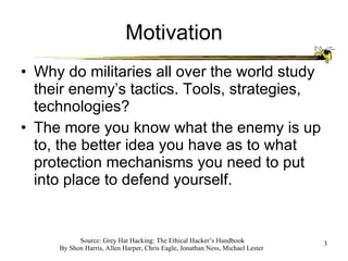 Motivation Why do militaries all over the world study their enemy’s tactics. Tools, strategies, technologies? The more you know what the enemy is up to, the better idea you have as to what protection mechanisms you need to put into place to defend yourself. 