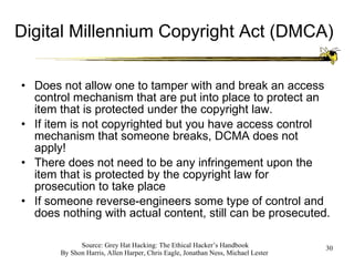 Digital Millennium Copyright Act (DMCA) Does not allow one to tamper with and break an access control mechanism that are put into place to protect an item that is protected under the copyright law. If item is not copyrighted but you have access control mechanism that someone breaks, DCMA does not apply! There does not need to be any infringement upon the item that is protected by the copyright law for prosecution to take place If someone reverse-engineers some type of control and does nothing with actual content, still can be prosecuted. 