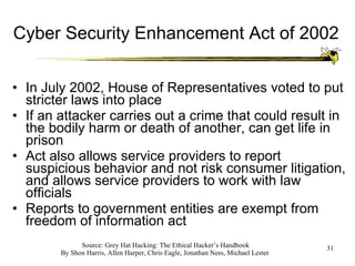 Cyber Security Enhancement Act of 2002 In July 2002, House of Representatives voted to put stricter laws into place If an attacker carries out a crime that could result in the bodily harm or death of another, can get life in prison Act also allows service providers to report suspicious behavior and not risk consumer litigation, and allows service providers to work with law officials Reports to government entities are exempt from freedom of information act 