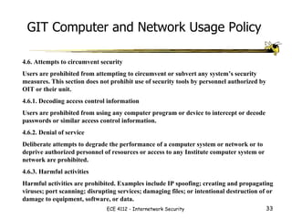 4.6. Attempts to circumvent security  Users are prohibited from attempting to circumvent or subvert any system’s security measures. This section does not prohibit use of security tools by personnel authorized by OIT or their unit.  4.6.1. Decoding access control information  Users are prohibited from using any computer program or device to intercept or decode passwords or similar access control information.  4.6.2. Denial of service  Deliberate attempts to degrade the performance of a computer system or network or to deprive authorized personnel of resources or access to any Institute computer system or network are prohibited.  4.6.3. Harmful activities  Harmful activities are prohibited. Examples include IP spoofing; creating and propagating viruses; port scanning; disrupting services; damaging files; or intentional destruction of or damage to equipment, software, or data.  GIT Computer and Network Usage Policy 