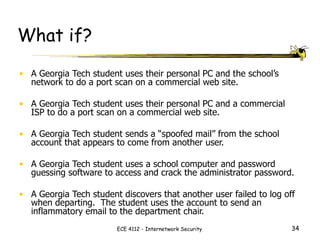 What if? A Georgia Tech student uses their personal PC and the school’s network to do a port scan on a commercial web site. A Georgia Tech student uses their personal PC and a commercial ISP to do a port scan on a commercial web site. A Georgia Tech student sends a “spoofed mail” from the school account that appears to come from another user. A Georgia Tech student uses a school computer and password guessing software to access and crack the administrator password. A Georgia Tech student discovers that another user failed to log off when departing.  The student uses the account to send an inflammatory email to the department chair. 