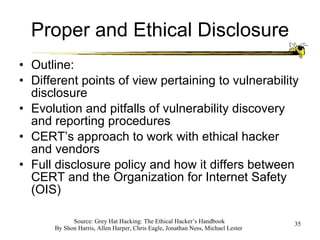Proper and Ethical Disclosure Outline: Different points of view pertaining to vulnerability disclosure Evolution and pitfalls of vulnerability discovery and reporting procedures CERT’s approach to work with ethical hacker and vendors Full disclosure policy and how it differs between CERT and the Organization for Internet Safety (OIS) 