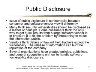 Public Disclosure Issue of public disclosure is controversial because consumer and software vendor view it differently Many think security vulnerabilities should be disclosed as a matter of principle. Some consumers think the only way to get quick results from a large software vendor is to pressure it to fix the problem by threatening to make the information public. Vendors think details of flaw will help hackers exploit the vulnerability. The release of information can hurt the reputation of the company Several organizations have created policies, guidelines, and general suggestions on how to handle software vulnerability disclosures. 
