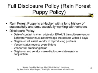 Full Disclosure Policy (Rain Forest Puppy Policy) Rain Forest Puppy is a Hacker with a long history of successfully and unsuccessfully working with vendors Disclosure Policy: Date of contact is when originator EMAILS the software vendor Software vendor must acknowledge the contact within 5 days Originator will assist vendor in reproducing problem Vendor status reports every 5 days Vendor will credit originator Originator and vendor make disclosure statements in conjunction 