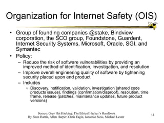 Organization for Internet Safety (OIS) Group of founding companies @stake, Bindview corporation, the SCO group, Foundstone, Guardent, Internet Security Systems, Microsoft, Oracle, SGI, and Symantec Policy: Reduce the risk of software vulnerabilities by providing an improved method of identification, investigation, and resolution Improve overall engineering quality of software by tightening security placed upon end product Includes Discovery, notification, validation, investigation (shared code products issues), findings (confirmation/disproof), resolution, time frame, release (patches, maintenance updates, future product versions) 