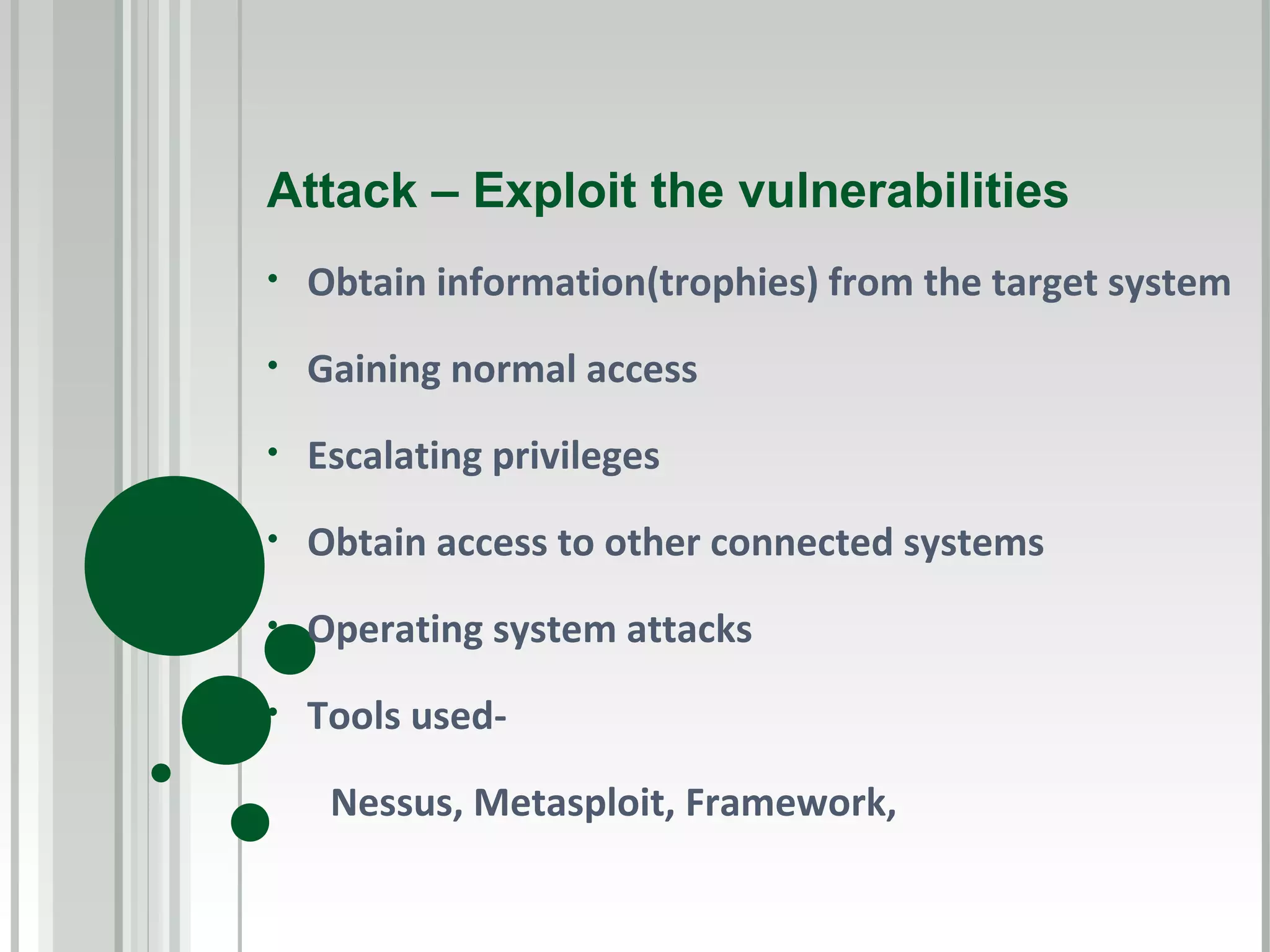 Attack – Exploit the vulnerabilities
•   Obtain information(trophies) from the target system
•   Gaining normal access
•   Escalating privileges
•   Obtain access to other connected systems
•   Operating system attacks
•   Tools used-

     Nessus, Metasploit, Framework,
 