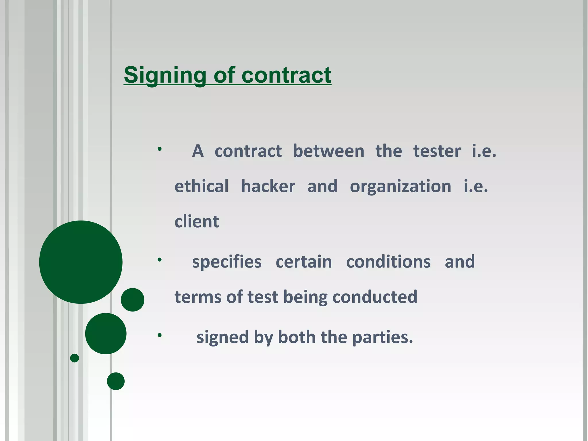 Signing of contract


   •     A contract between the tester i.e.
       ethical hacker and organization i.e.
       client
   •     specifies certain conditions and
       terms of test being conducted
   •     signed by both the parties.
 
