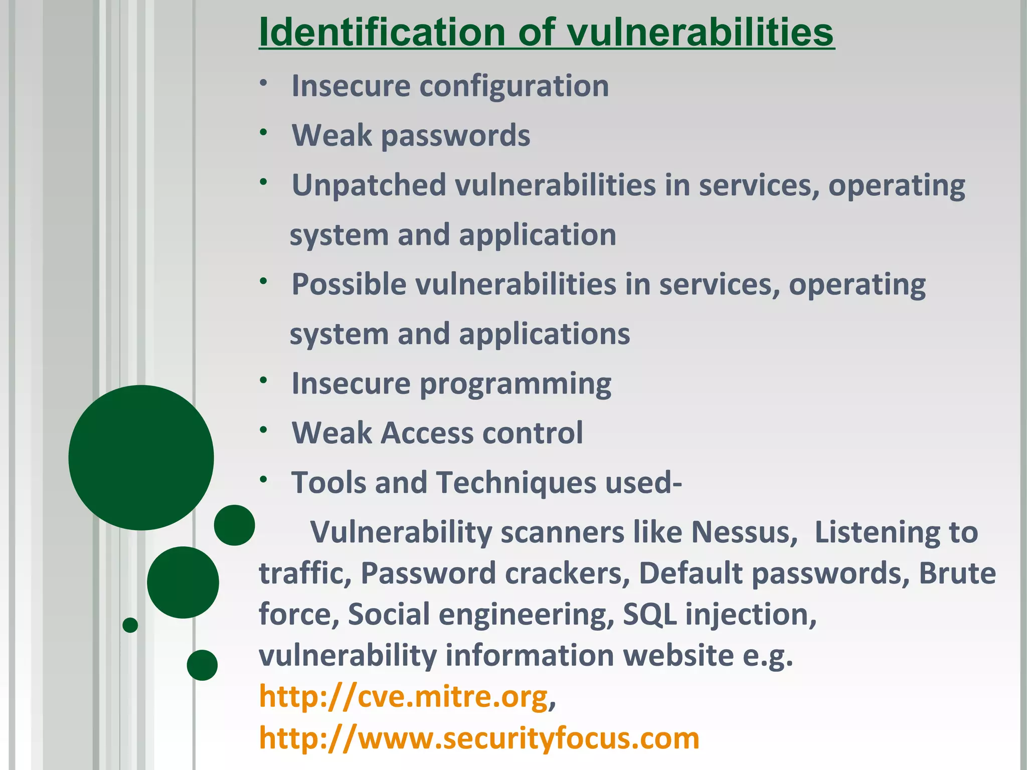 Identification of vulnerabilities
•  Insecure configuration
• Weak passwords
• Unpatched vulnerabilities in services, operating
  system and application
• Possible vulnerabilities in services, operating
  system and applications
• Insecure programming
• Weak Access control
• Tools and Techniques used-
     Vulnerability scanners like Nessus, Listening to
traffic, Password crackers, Default passwords, Brute
force, Social engineering, SQL injection,
vulnerability information website e.g.
http://cve.mitre.org,
http://www.securityfocus.com
 