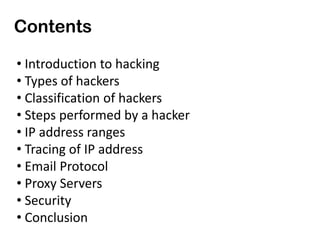 Contents
• Introduction to hacking
• Types of hackers
• Classification of hackers
• Steps performed by a hacker
• IP address ranges
• Tracing of IP address
• Email Protocol
• Proxy Servers
• Security
• Conclusion
 