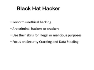 Black Hat Hacker
• Perform unethical hacking
• Are criminal hackers or crackers
• Use their skills for illegal or malicious purposes
• Focus on Security Cracking and Data Stealing
 