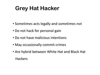 Grey Hat Hacker
• Sometimes acts legally and sometimes not
• Do not hack for personal gain
• Do not have malicious intentions
• May occasionally commit crimes
• Are hybrid between White Hat and Black Hat
Hackers
 