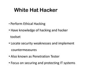 White Hat Hacker

• Perform Ethical Hacking

• Have knowledge of hacking and hacker
 toolset
• Locate security weaknesses and implement
 countermeasures
• Also known as Penetration Tester
• Focus on securing and protecting IT systems
 