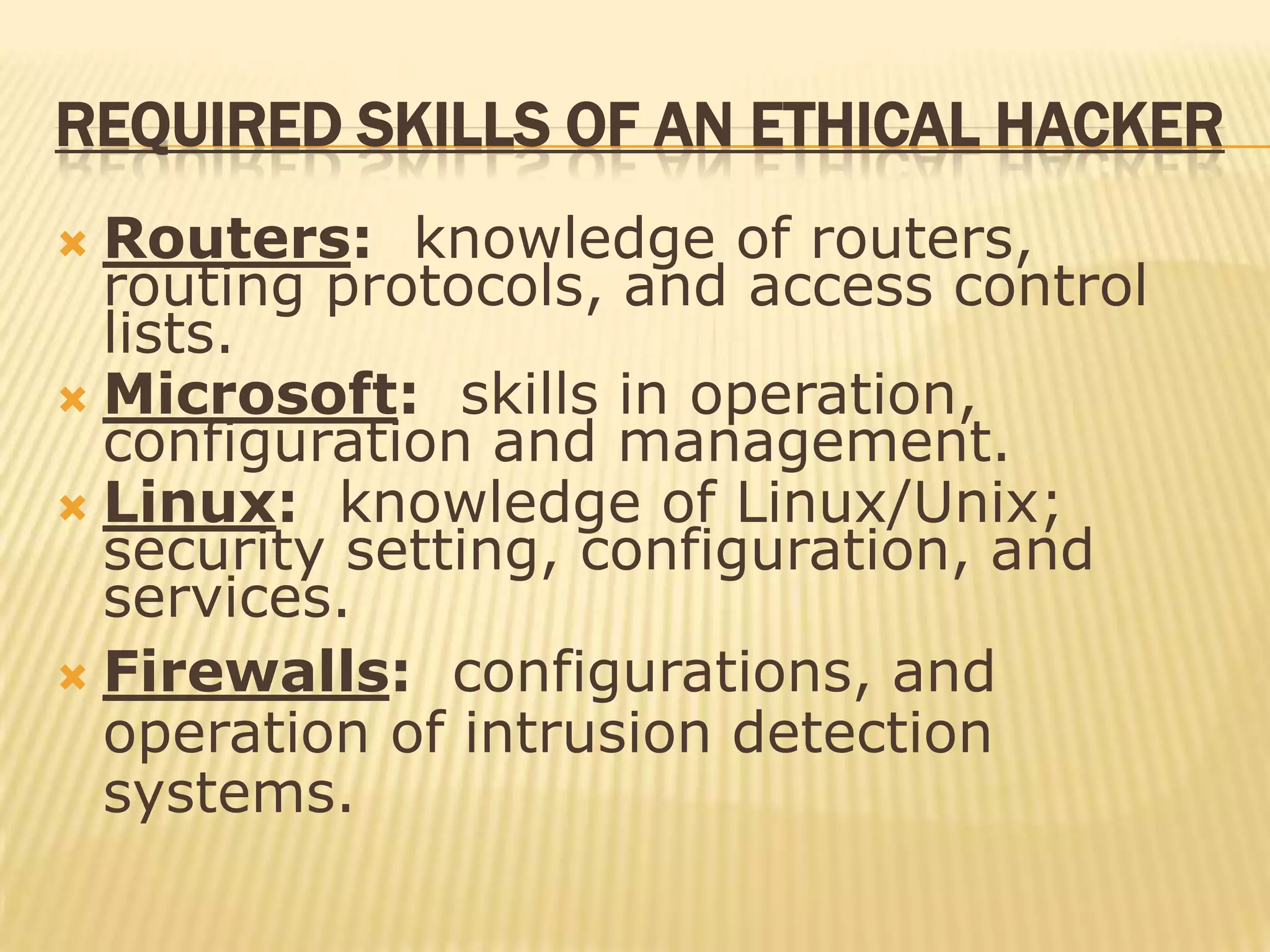 REQUIRED SKILLS OF AN ETHICAL HACKER
 Routers: knowledge of routers,
  routing protocols, and access control
  lists.
 Microsoft: skills in operation,
  configuration and management.
 Linux: knowledge of Linux/Unix;
  security setting, configuration, and
  services.
 Firewalls: configurations, and
  operation of intrusion detection
  systems.
 