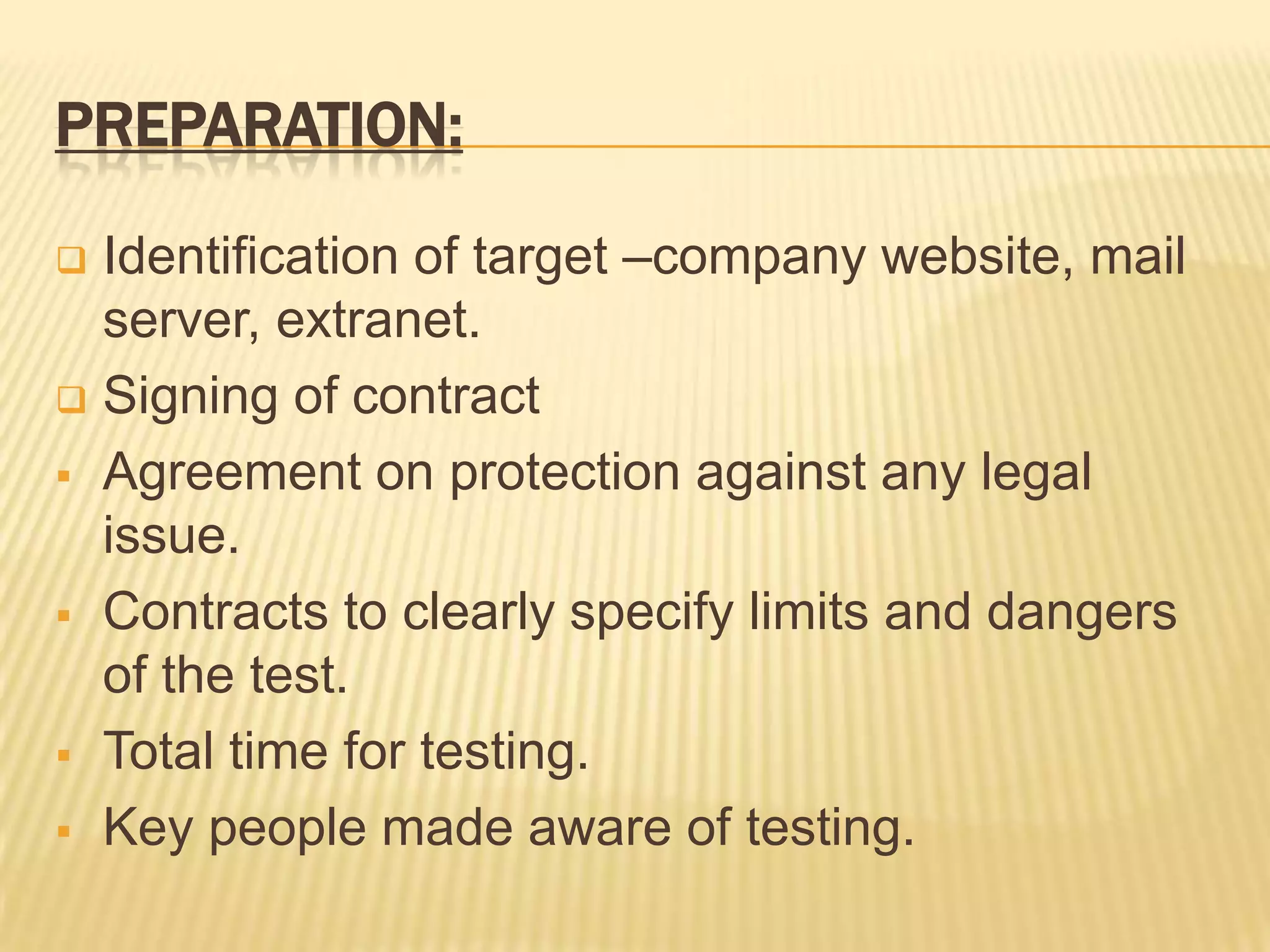 PREPARATION:

 Identification of target –company website, mail
  server, extranet.
 Signing of contract

 Agreement on protection against any legal
  issue.
 Contracts to clearly specify limits and dangers
  of the test.
 Total time for testing.

 Key people made aware of testing.
 