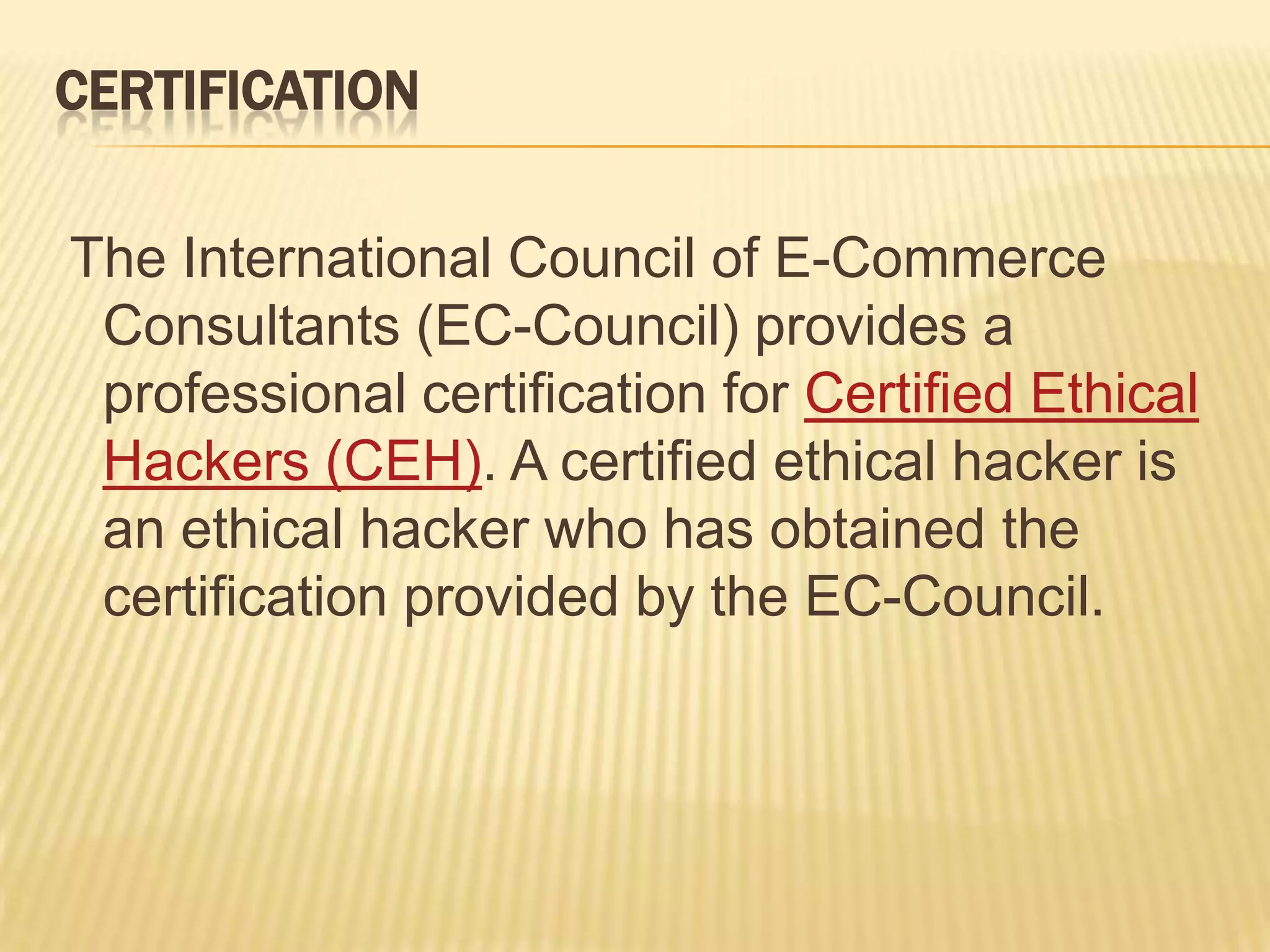 CERTIFICATION

The International Council of E-Commerce
 Consultants (EC-Council) provides a
 professional certification for Certified Ethical
 Hackers (CEH). A certified ethical hacker is
 an ethical hacker who has obtained the
 certification provided by the EC-Council.
 
