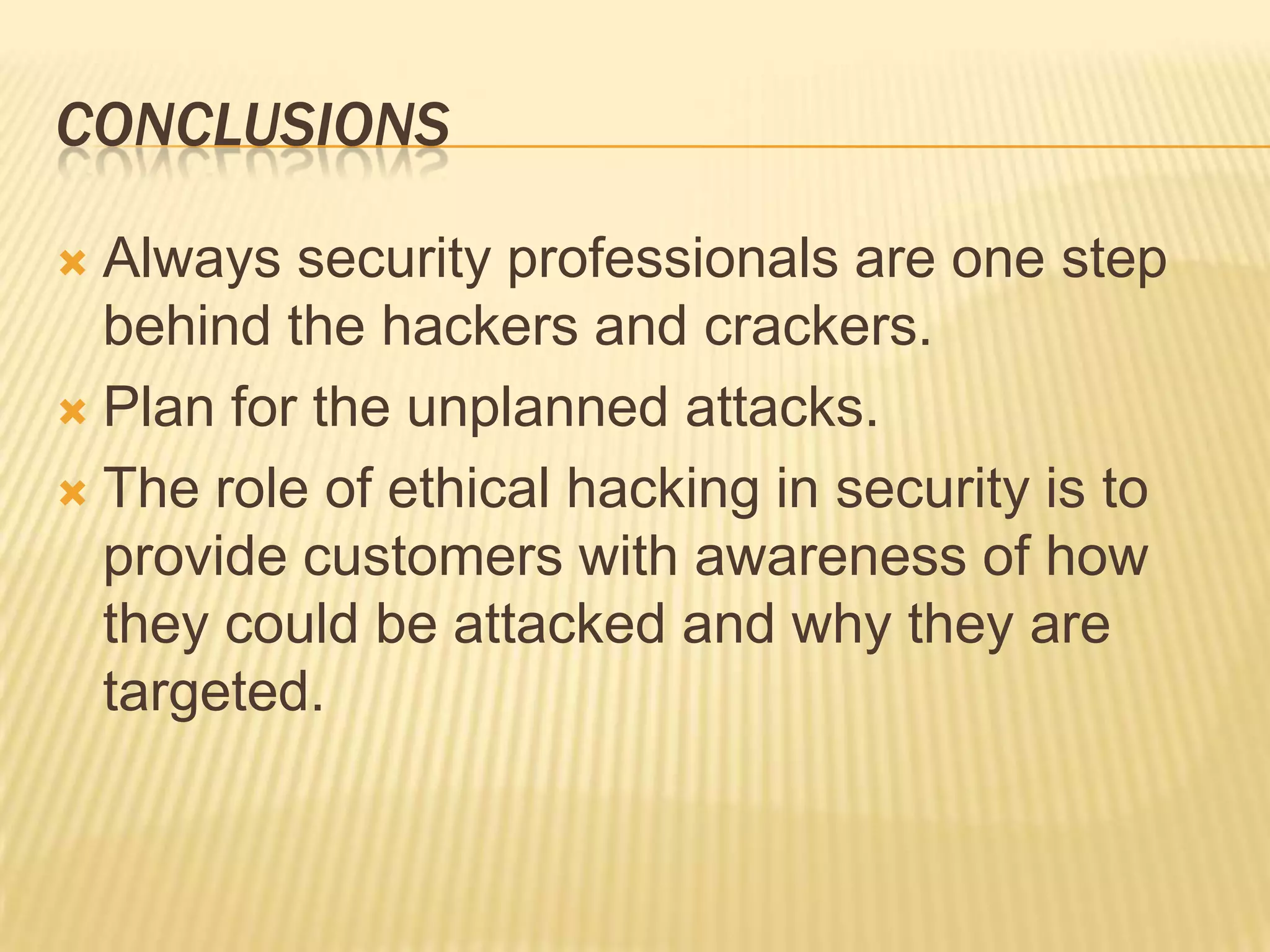 CONCLUSIONS

 Always security professionals are one step
  behind the hackers and crackers.
 Plan for the unplanned attacks.

 The role of ethical hacking in security is to
  provide customers with awareness of how
  they could be attacked and why they are
  targeted.
 