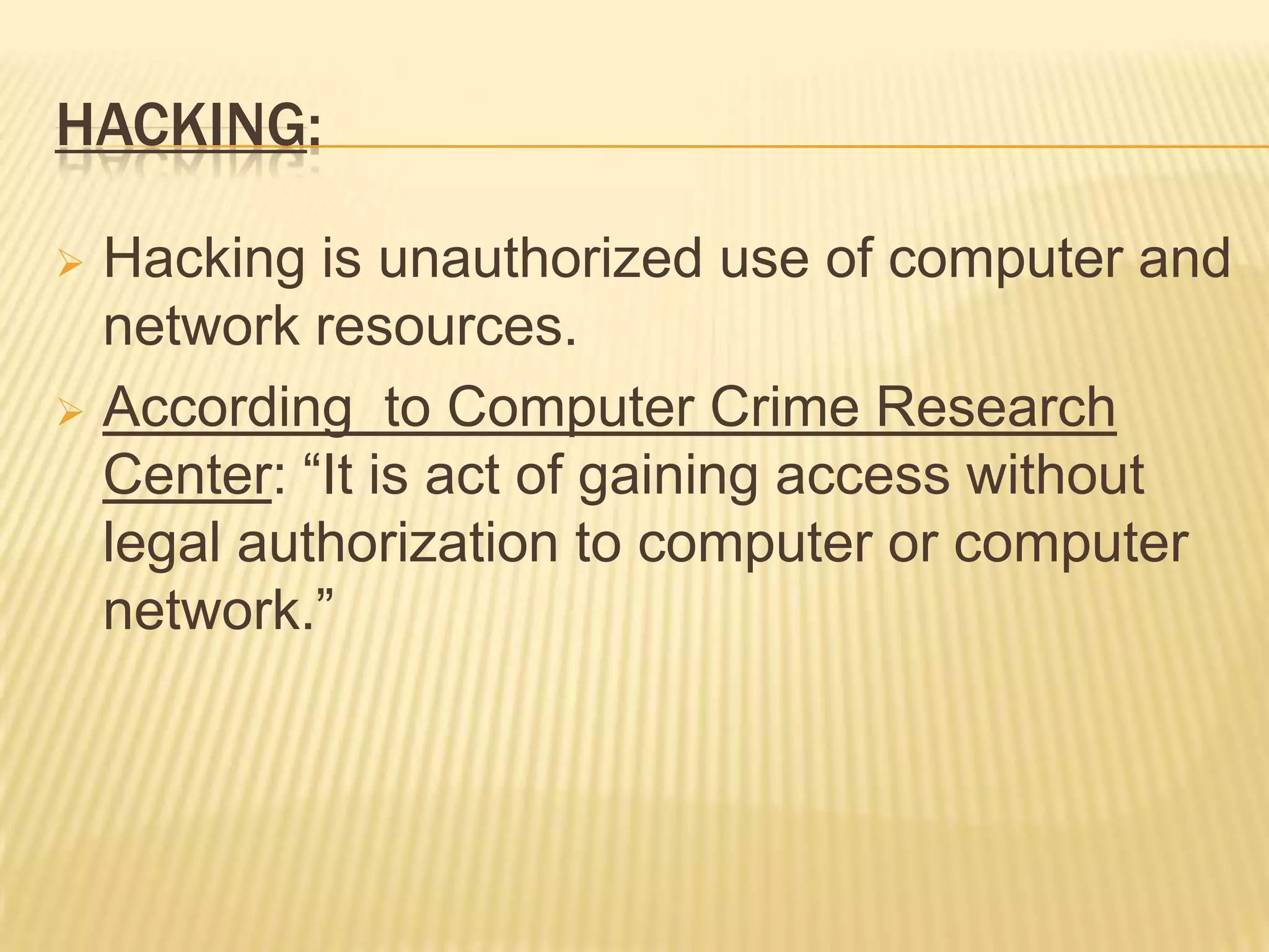 HACKING:

 Hacking is unauthorized use of computer and
  network resources.
 According to Computer Crime Research
  Center: “It is act of gaining access without
  legal authorization to computer or computer
  network.”
 