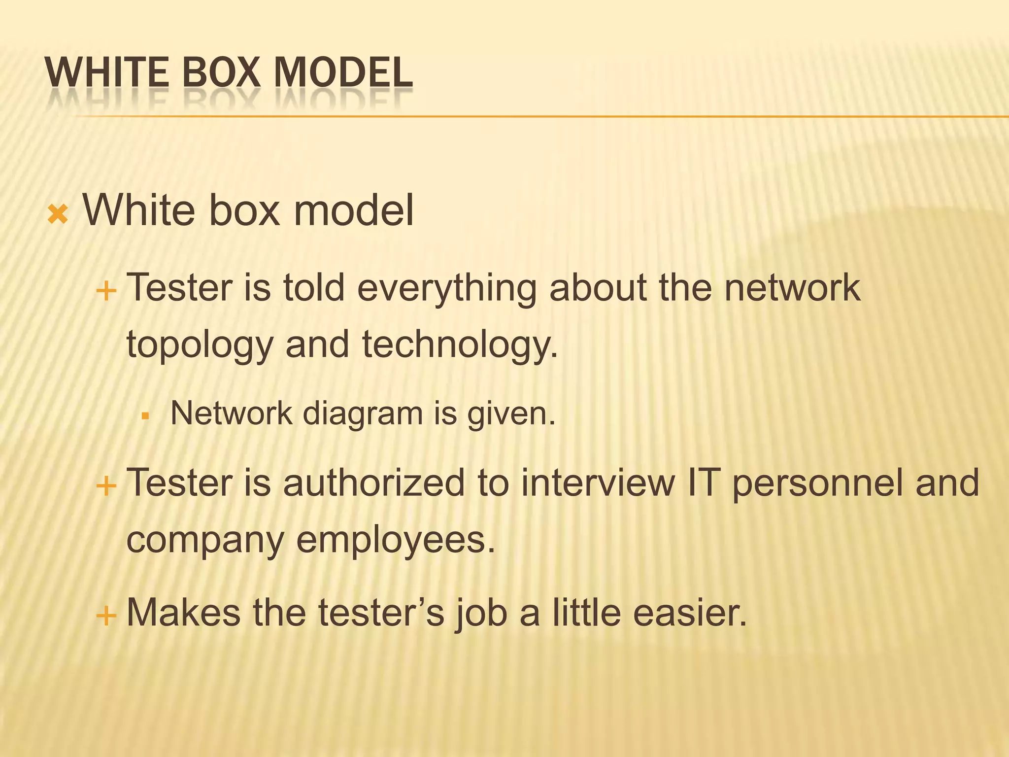 WHITE BOX MODEL


   White box model
     Tester
           is told everything about the network
     topology and technology.
         Network diagram is given.

     Tester
          is authorized to interview IT personnel and
     company employees.
     Makes    the tester’s job a little easier.
 