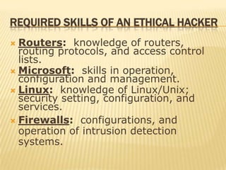 REQUIRED SKILLS OF AN ETHICAL HACKER
 Routers: knowledge of routers,
  routing protocols, and access control
  lists.
 Microsoft: skills in operation,
  configuration and management.
 Linux: knowledge of Linux/Unix;
  security setting, configuration, and
  services.
 Firewalls: configurations, and
  operation of intrusion detection
  systems.
 