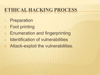 ETHICAL HACKING PROCESS

1.   Preparation
2.   Foot printing
3.   Enumeration and fingerprinting
4.   Identification of vulnerabilities
5.   Attack-exploit the vulnerabilities.
 