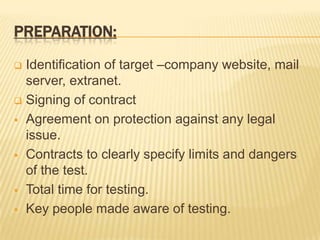 PREPARATION:

 Identification of target –company website, mail
  server, extranet.
 Signing of contract

 Agreement on protection against any legal
  issue.
 Contracts to clearly specify limits and dangers
  of the test.
 Total time for testing.

 Key people made aware of testing.
 
