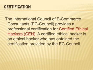 CERTIFICATION

The International Council of E-Commerce
 Consultants (EC-Council) provides a
 professional certification for Certified Ethical
 Hackers (CEH). A certified ethical hacker is
 an ethical hacker who has obtained the
 certification provided by the EC-Council.
 