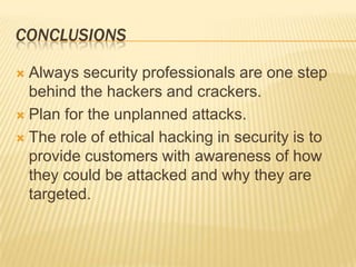 CONCLUSIONS

 Always security professionals are one step
  behind the hackers and crackers.
 Plan for the unplanned attacks.

 The role of ethical hacking in security is to
  provide customers with awareness of how
  they could be attacked and why they are
  targeted.
 