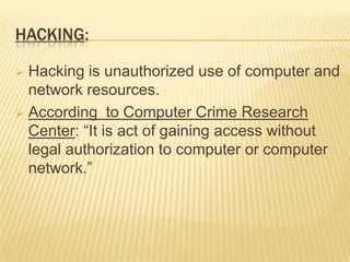 HACKING:

 Hacking is unauthorized use of computer and
  network resources.
 According to Computer Crime Research
  Center: “It is act of gaining access without
  legal authorization to computer or computer
  network.”
 