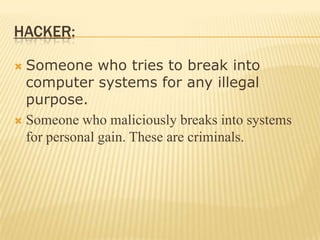 HACKER:

 Someone who tries to break into
  computer systems for any illegal
  purpose.
 Someone who maliciously breaks into systems
  for personal gain. These are criminals.
 