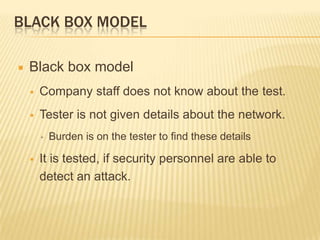 BLACK BOX MODEL

   Black box model
       Company staff does not know about the test.
       Tester is not given details about the network.
        ▪   Burden is on the tester to find these details

       It is tested, if security personnel are able to
        detect an attack.
 