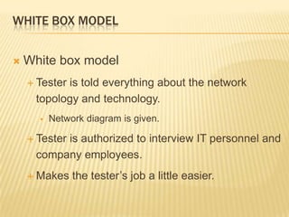 WHITE BOX MODEL


   White box model
     Tester
           is told everything about the network
     topology and technology.
         Network diagram is given.

     Tester
          is authorized to interview IT personnel and
     company employees.
     Makes    the tester’s job a little easier.
 