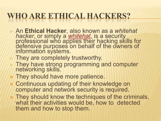WHO ARE ETHICAL HACKERS?
   An Ethical Hacker, also known as a whitehat
    hacker, or simply a whitehat, is a security
    professional who applies their hacking skills for
    defensive purposes on behalf of the owners of
    information systems.
   They are completely trustworthy.
   They have strong programming and computer
    networking skills.
   They should have more patience.
   Continuous updating of their knowledge on
    computer and network security is required.
   They should know the techniques of the criminals,
    what their activities would be, how to detected
    them and how to stop them.
 