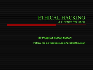 ETHICAL HACKING
A LICENCE TO HACK
BY PRABHAT KUMAR SUMAN
Follow me on facebook.com/prabhatksuman
 