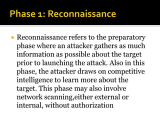  Reconnaissance refers to the preparatory
phase where an attacker gathers as much
information as possible about the target
prior to launching the attack. Also in this
phase, the attacker draws on competitive
intelligence to learn more about the
target. This phase may also involve
network scanning,either external or
internal, without authorization
 
