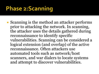  Scanning is the method an attacker performs
prior to attacking the network. In scanning,
the attacker uses the details gathered during
reconnaissance to identify specific
vulnerabilities. Scanning can be considered a
logical extension (and overlap) of the active
reconnaissance. Often attackers use
automated tools such as network/host
scanners, and war dialers to locate systems
and attempt to discover vulnerabilities.
 