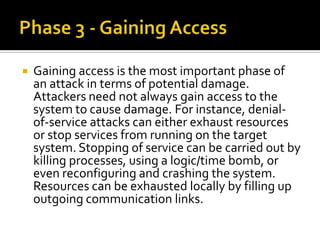  Gaining access is the most important phase of
an attack in terms of potential damage.
Attackers need not always gain access to the
system to cause damage. For instance, denial-
of-service attacks can either exhaust resources
or stop services from running on the target
system. Stopping of service can be carried out by
killing processes, using a logic/time bomb, or
even reconfiguring and crashing the system.
Resources can be exhausted locally by filling up
outgoing communication links.
 
