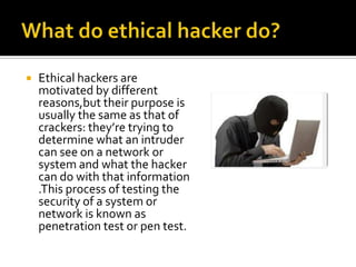  Ethical hackers are
motivated by different
reasons,but their purpose is
usually the same as that of
crackers: they’re trying to
determine what an intruder
can see on a network or
system and what the hacker
can do with that information
.This process of testing the
security of a system or
network is known as
penetration test or pen test.
 