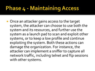  Once an attacker gains access to the target
system, the attacker can choose to use both the
system and its resources, and further use the
system as a launch pad to scan and exploit other
systems, or to keep a low profile and continue
exploiting the system. Both these actions can
damage the organization. For instance, the
attacker can implement a sniffer to capture all
network traffic, including telnet and ftp sessions
with other systems.
 