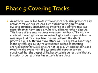  An attacker would like to destroy evidence of his/her presence and
activities for various reasons such as maintaining access and
evading punitive action. Erasing evidence of a compromise is a
requirement for any attacker who would like to remain obscure.
This is one of the best methods to evade trace back.This usually
starts with erasing the contaminated logins and any possible error
messages that may have been generated from the attack
process, e.g., a buffer overflow attack will usually leave a message
in the systemlogs. Next, the attention is turned to effecting
changes so that future logins are not logged. By manipulating and
tweaking the event logs, the system administrator can be
convinced that the output of his/her system is correct, and that no
intrusion or compromise has actually taken place
 