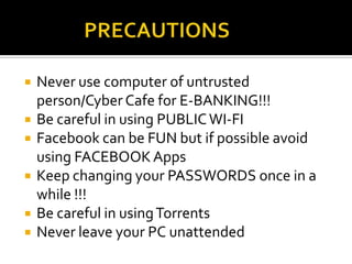  Never use computer of untrusted
person/Cyber Cafe for E-BANKING!!!
 Be careful in using PUBLICWI-FI
 Facebook can be FUN but if possible avoid
using FACEBOOK Apps
 Keep changing your PASSWORDS once in a
while !!!
 Be careful in usingTorrents
 Never leave your PC unattended
 