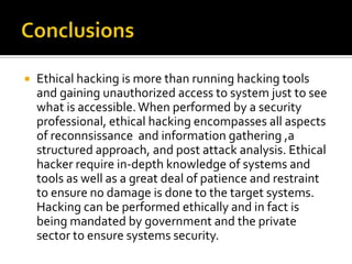  Ethical hacking is more than running hacking tools
and gaining unauthorized access to system just to see
what is accessible.When performed by a security
professional, ethical hacking encompasses all aspects
of reconnsissance and information gathering ,a
structured approach, and post attack analysis. Ethical
hacker require in-depth knowledge of systems and
tools as well as a great deal of patience and restraint
to ensure no damage is done to the target systems.
Hacking can be performed ethically and in fact is
being mandated by government and the private
sector to ensure systems security.
 