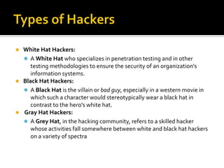  White Hat Hackers:
 A White Hat who specializes in penetration testing and in other
testing methodologies to ensure the security of an organization's
information systems.
 Black Hat Hackers:
 A Black Hat is the villain or bad guy, especially in a western movie in
which such a character would stereotypically wear a black hat in
contrast to the hero's white hat.
 Gray Hat Hackers:
 A Grey Hat, in the hacking community, refers to a skilled hacker
whose activities fall somewhere between white and black hat hackers
on a variety of spectra
 