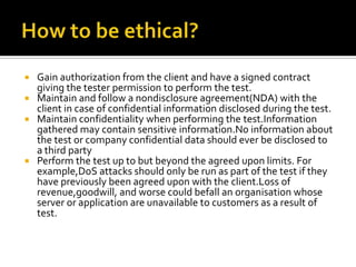  Gain authorization from the client and have a signed contract
giving the tester permission to perform the test.
 Maintain and follow a nondisclosure agreement(NDA) with the
client in case of confidential information disclosed during the test.
 Maintain confidentiality when performing the test.Information
gathered may contain sensitive information.No information about
the test or company confidential data should ever be disclosed to
a third party
 Perform the test up to but beyond the agreed upon limits. For
example,DoS attacks should only be run as part of the test if they
have previously been agreed upon with the client.Loss of
revenue,goodwill, and worse could befall an organisation whose
server or application are unavailable to customers as a result of
test.
 