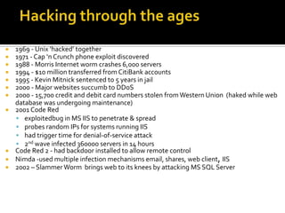  1969 - Unix ‘hacked’ together
 1971 - Cap ‘n Crunch phone exploit discovered
 1988 - Morris Internet worm crashes 6,000 servers
 1994 - $10 million transferred from CitiBank accounts
 1995 - Kevin Mitnick sentenced to 5 years in jail
 2000 - Major websites succumb to DDoS
 2000 - 15,700 credit and debit card numbers stolen fromWestern Union (haked while web
database was undergoing maintenance)
 2001 Code Red
 exploitedbug in MS IIS to penetrate & spread
 probes random IPs for systems running IIS
 had trigger time for denial-of-service attack
 2nd wave infected 360000 servers in 14 hours
 Code Red 2 - had backdoor installed to allow remote control
 Nimda -used multiple infection mechanisms email, shares, web client, IIS
 2002 – SlammerWorm brings web to its knees by attacking MS SQL Server
 