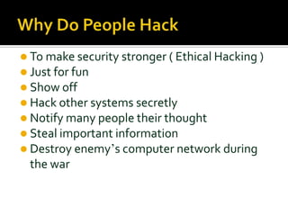 To make security stronger ( Ethical Hacking )
 Just for fun
 Show off
 Hack other systems secretly
 Notify many people their thought
 Steal important information
 Destroy enemy’s computer network during
the war
 